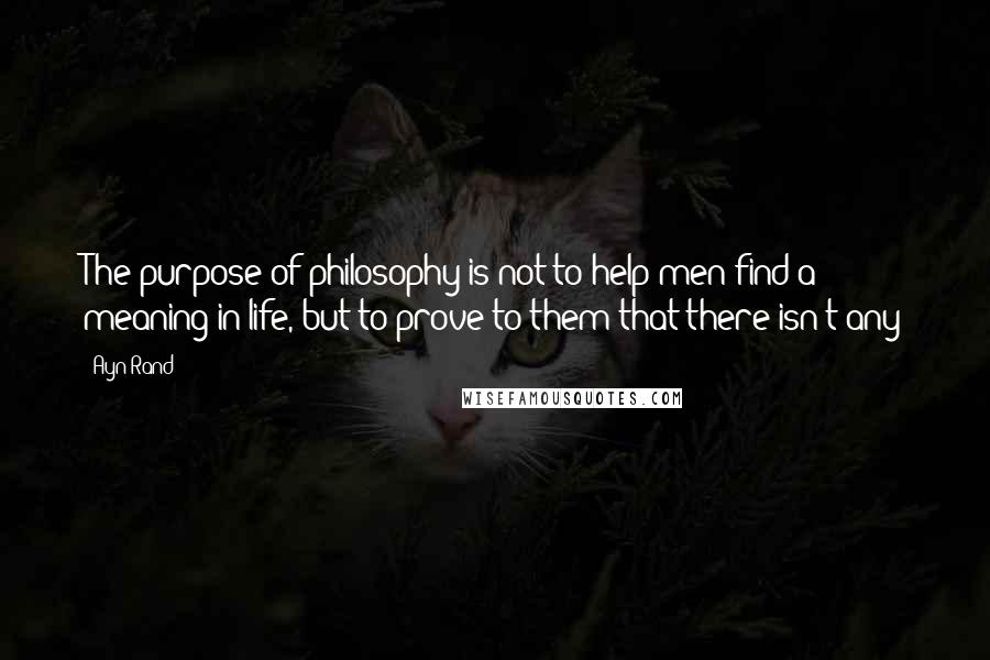 Ayn Rand Quotes: The purpose of philosophy is not to help men find a meaning in life, but to prove to them that there isn't any