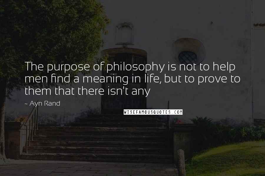 Ayn Rand Quotes: The purpose of philosophy is not to help men find a meaning in life, but to prove to them that there isn't any