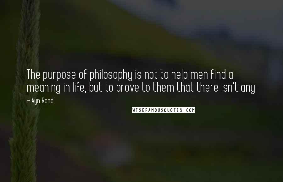 Ayn Rand Quotes: The purpose of philosophy is not to help men find a meaning in life, but to prove to them that there isn't any