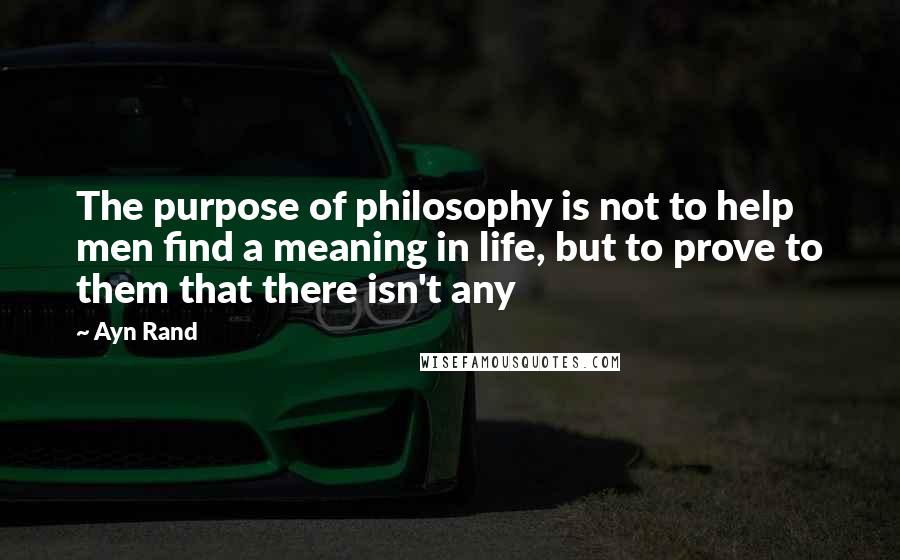 Ayn Rand Quotes: The purpose of philosophy is not to help men find a meaning in life, but to prove to them that there isn't any