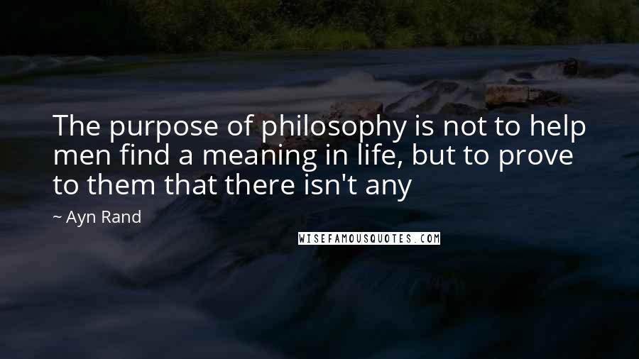 Ayn Rand Quotes: The purpose of philosophy is not to help men find a meaning in life, but to prove to them that there isn't any