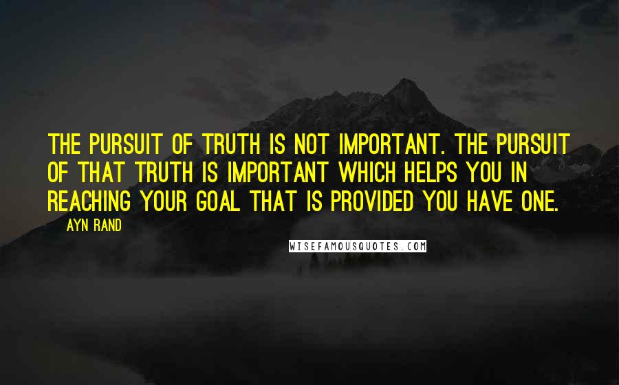 Ayn Rand Quotes: The pursuit of truth is not important. The pursuit of that truth is important which helps you in reaching your goal that is provided you have one.