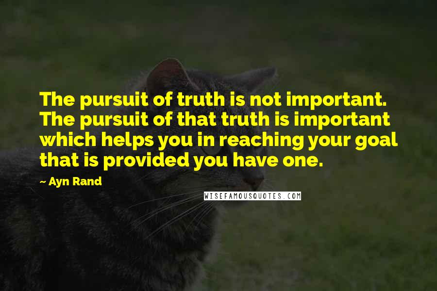 Ayn Rand Quotes: The pursuit of truth is not important. The pursuit of that truth is important which helps you in reaching your goal that is provided you have one.