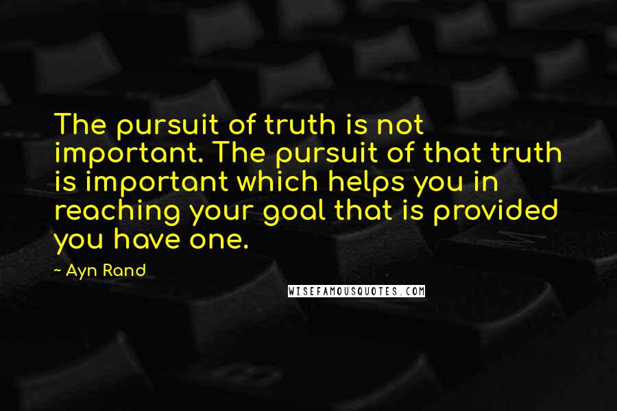 Ayn Rand Quotes: The pursuit of truth is not important. The pursuit of that truth is important which helps you in reaching your goal that is provided you have one.