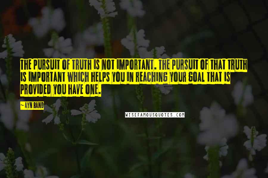Ayn Rand Quotes: The pursuit of truth is not important. The pursuit of that truth is important which helps you in reaching your goal that is provided you have one.
