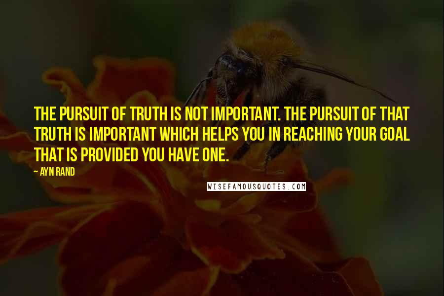 Ayn Rand Quotes: The pursuit of truth is not important. The pursuit of that truth is important which helps you in reaching your goal that is provided you have one.