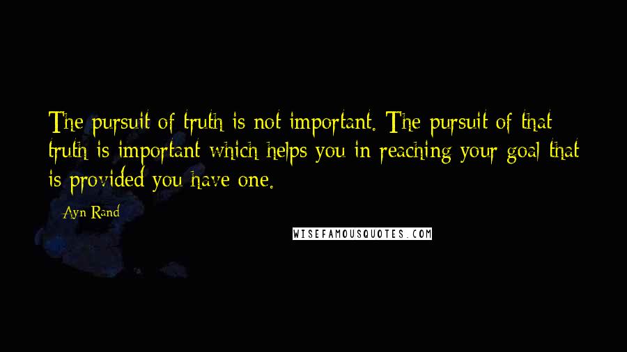 Ayn Rand Quotes: The pursuit of truth is not important. The pursuit of that truth is important which helps you in reaching your goal that is provided you have one.