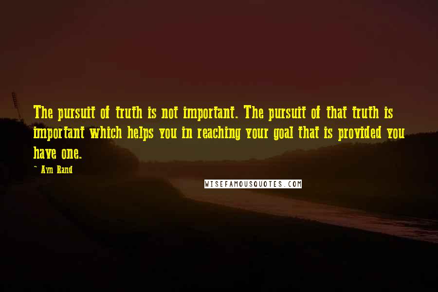Ayn Rand Quotes: The pursuit of truth is not important. The pursuit of that truth is important which helps you in reaching your goal that is provided you have one.