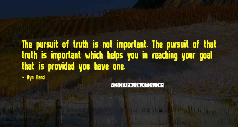 Ayn Rand Quotes: The pursuit of truth is not important. The pursuit of that truth is important which helps you in reaching your goal that is provided you have one.