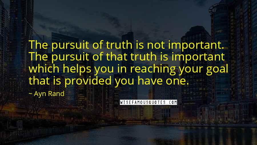 Ayn Rand Quotes: The pursuit of truth is not important. The pursuit of that truth is important which helps you in reaching your goal that is provided you have one.