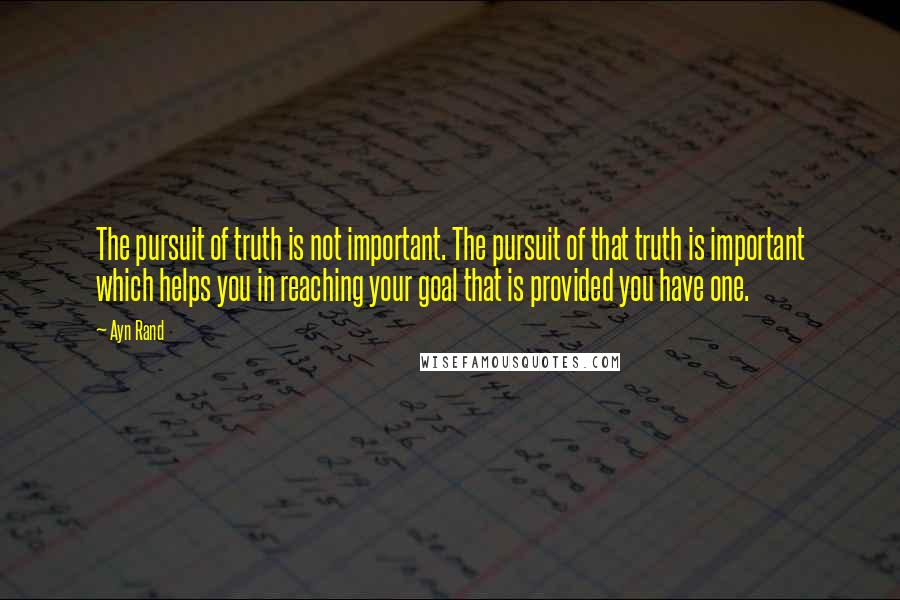 Ayn Rand Quotes: The pursuit of truth is not important. The pursuit of that truth is important which helps you in reaching your goal that is provided you have one.
