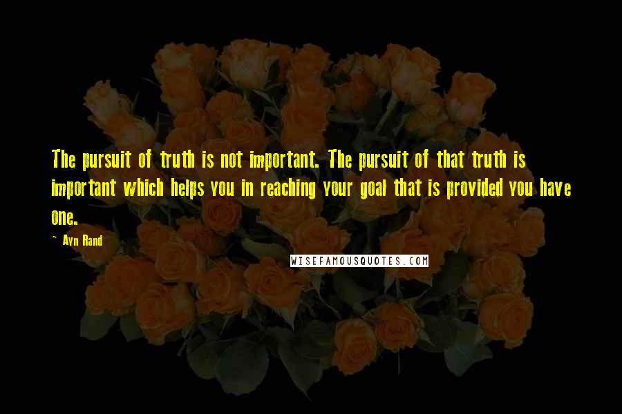 Ayn Rand Quotes: The pursuit of truth is not important. The pursuit of that truth is important which helps you in reaching your goal that is provided you have one.