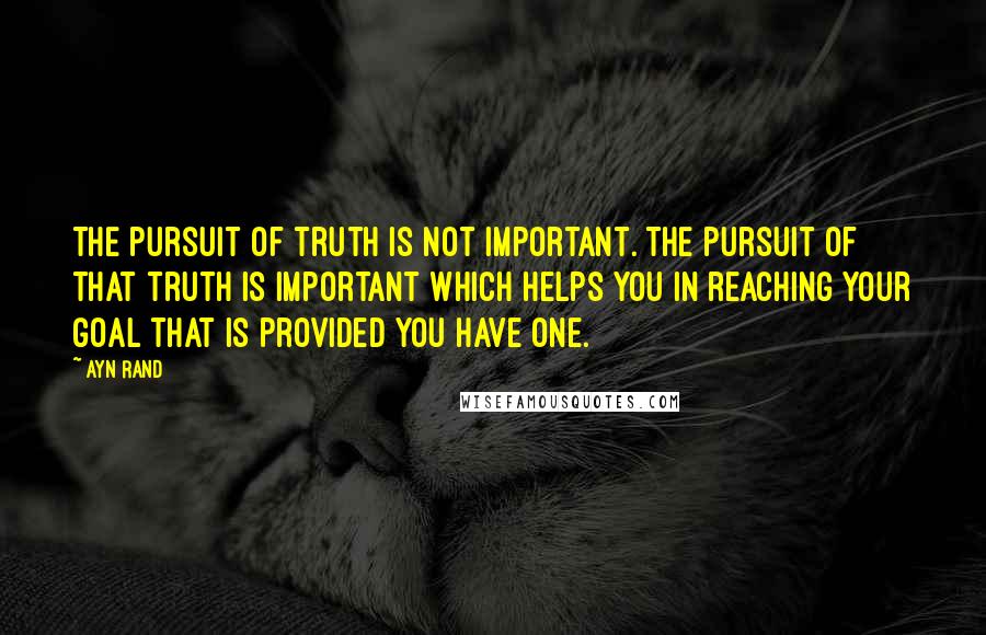 Ayn Rand Quotes: The pursuit of truth is not important. The pursuit of that truth is important which helps you in reaching your goal that is provided you have one.