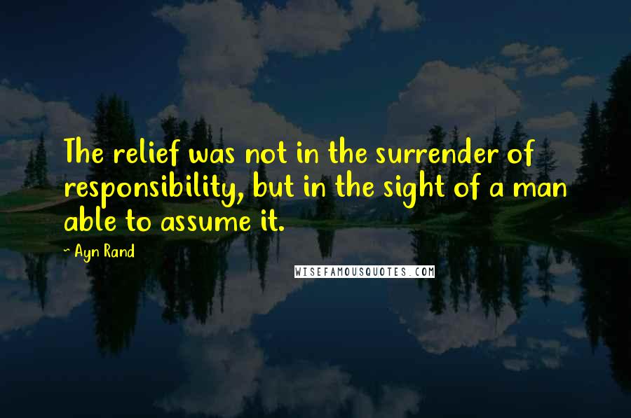 Ayn Rand Quotes: The relief was not in the surrender of responsibility, but in the sight of a man able to assume it.