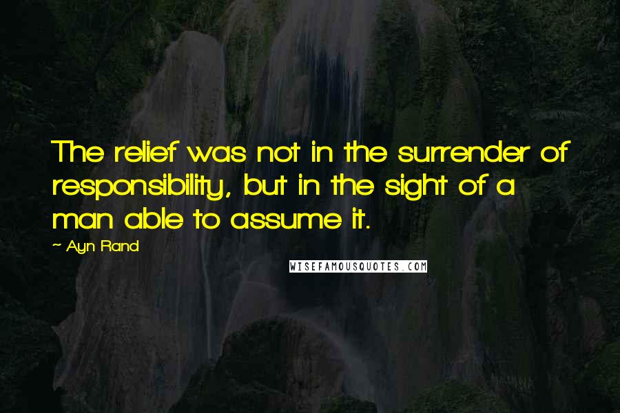 Ayn Rand Quotes: The relief was not in the surrender of responsibility, but in the sight of a man able to assume it.