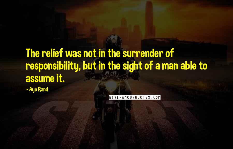 Ayn Rand Quotes: The relief was not in the surrender of responsibility, but in the sight of a man able to assume it.