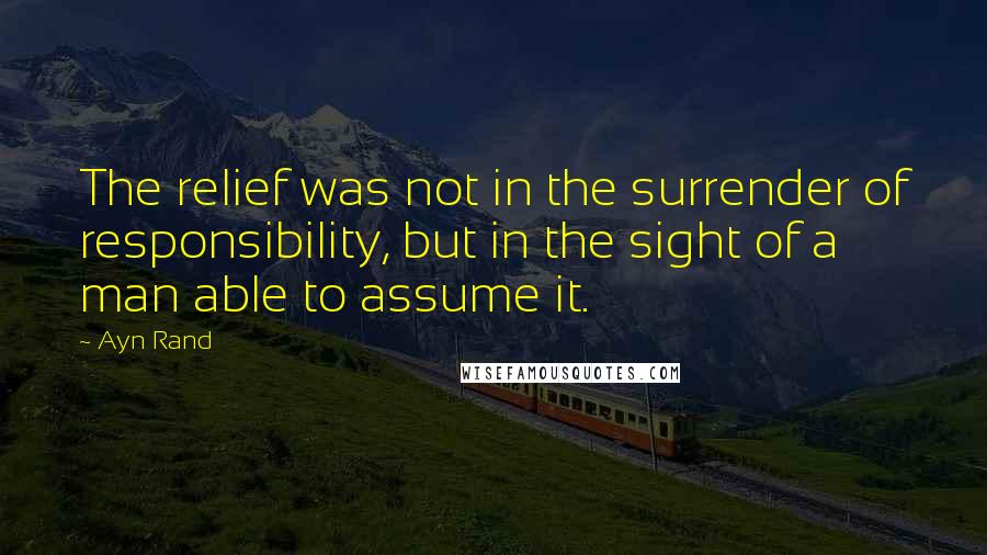 Ayn Rand Quotes: The relief was not in the surrender of responsibility, but in the sight of a man able to assume it.