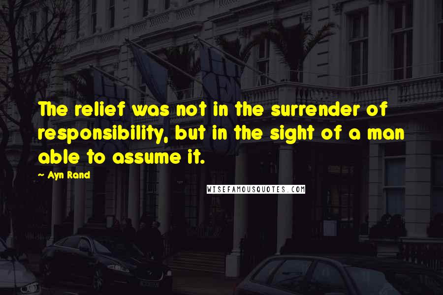 Ayn Rand Quotes: The relief was not in the surrender of responsibility, but in the sight of a man able to assume it.