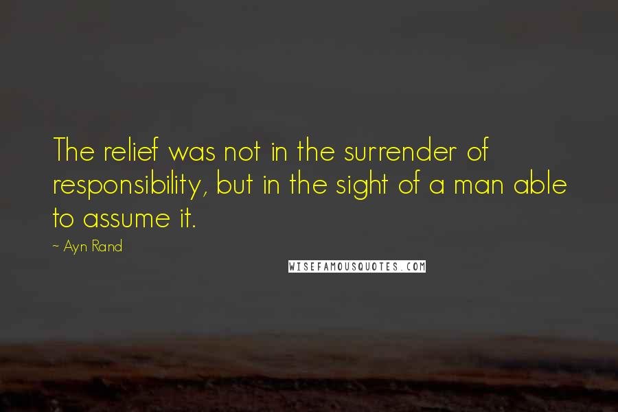 Ayn Rand Quotes: The relief was not in the surrender of responsibility, but in the sight of a man able to assume it.