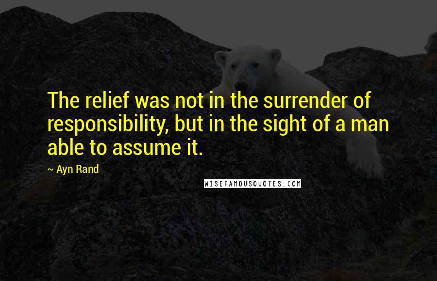 Ayn Rand Quotes: The relief was not in the surrender of responsibility, but in the sight of a man able to assume it.