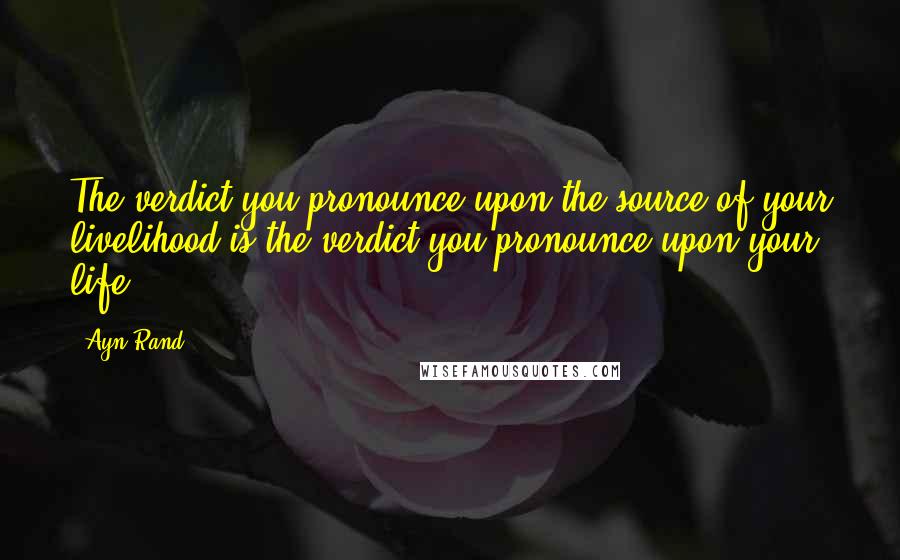 Ayn Rand Quotes: The verdict you pronounce upon the source of your livelihood is the verdict you pronounce upon your life.