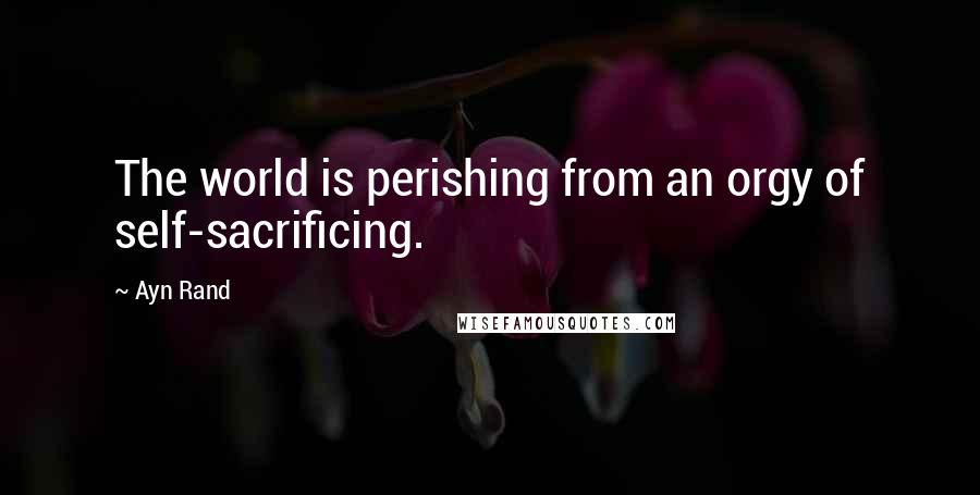 Ayn Rand Quotes: The world is perishing from an orgy of self-sacrificing.