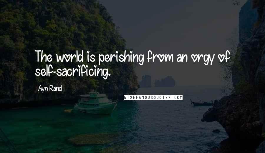 Ayn Rand Quotes: The world is perishing from an orgy of self-sacrificing.