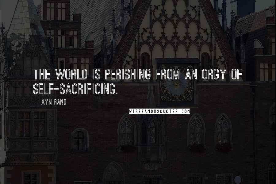 Ayn Rand Quotes: The world is perishing from an orgy of self-sacrificing.