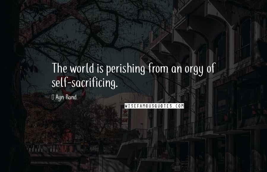 Ayn Rand Quotes: The world is perishing from an orgy of self-sacrificing.