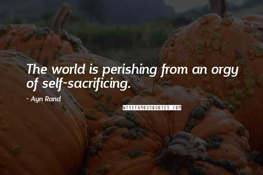 Ayn Rand Quotes: The world is perishing from an orgy of self-sacrificing.