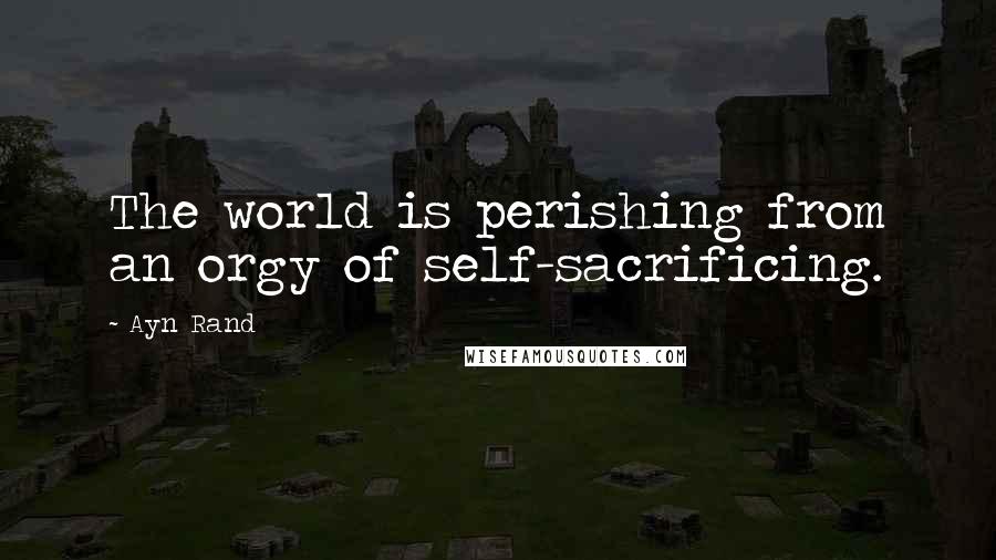 Ayn Rand Quotes: The world is perishing from an orgy of self-sacrificing.