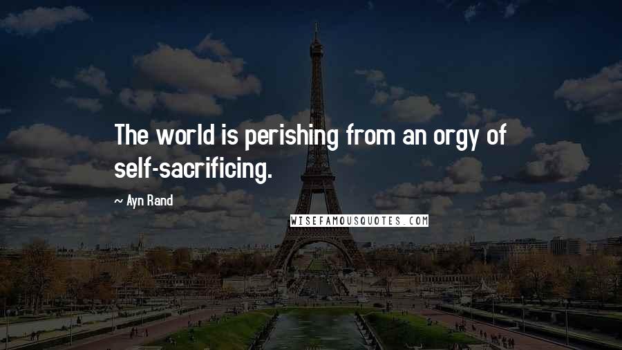 Ayn Rand Quotes: The world is perishing from an orgy of self-sacrificing.
