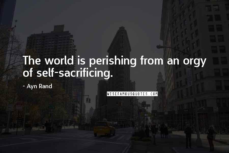 Ayn Rand Quotes: The world is perishing from an orgy of self-sacrificing.