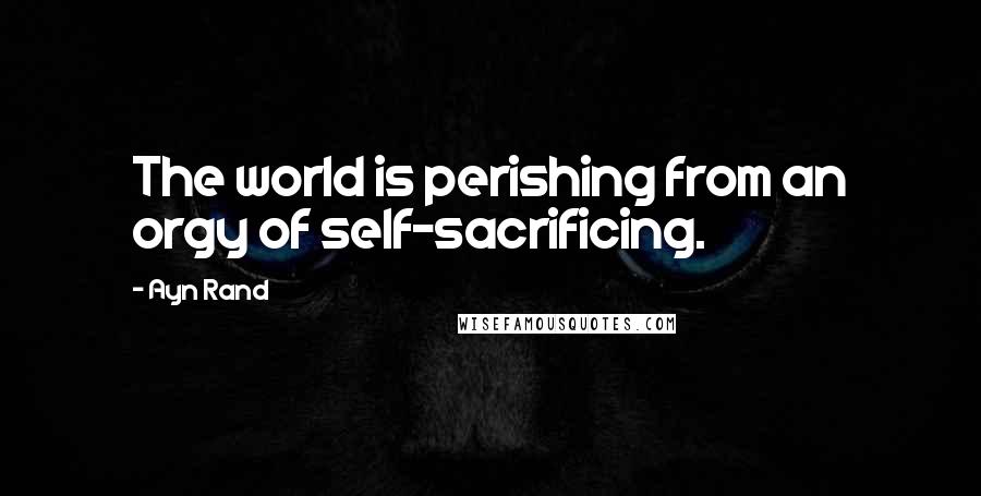 Ayn Rand Quotes: The world is perishing from an orgy of self-sacrificing.