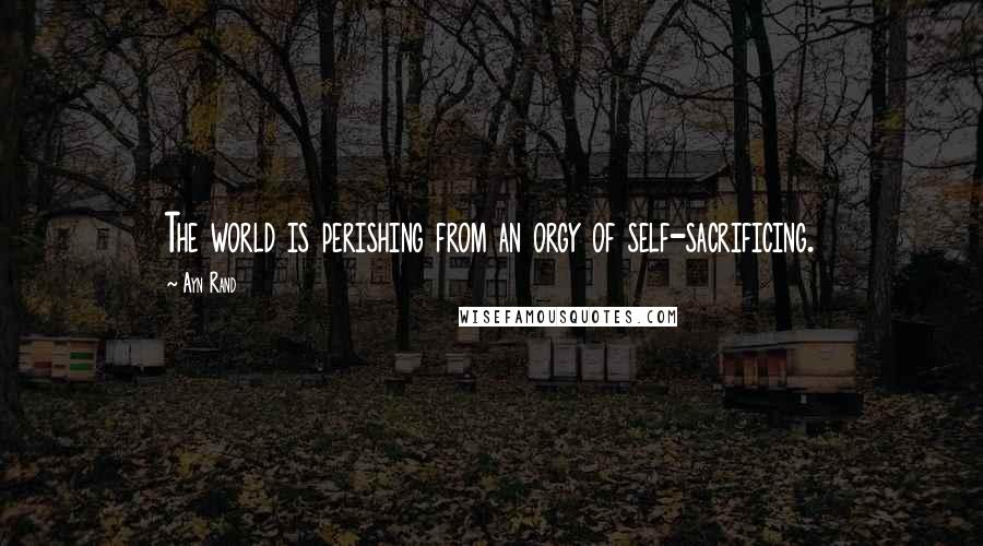 Ayn Rand Quotes: The world is perishing from an orgy of self-sacrificing.