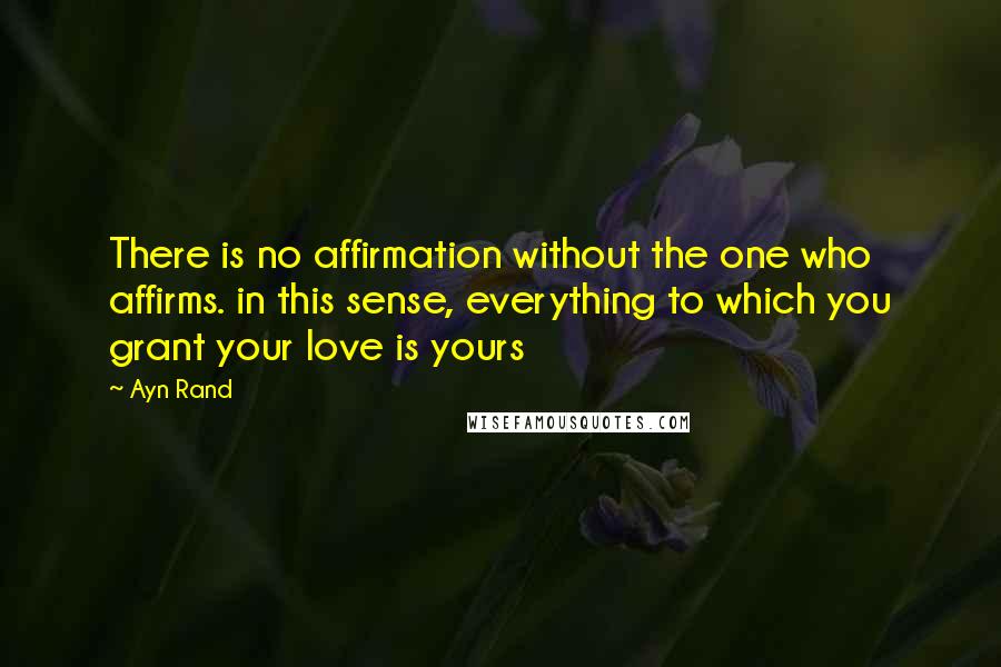 Ayn Rand Quotes: There is no affirmation without the one who affirms. in this sense, everything to which you grant your love is yours