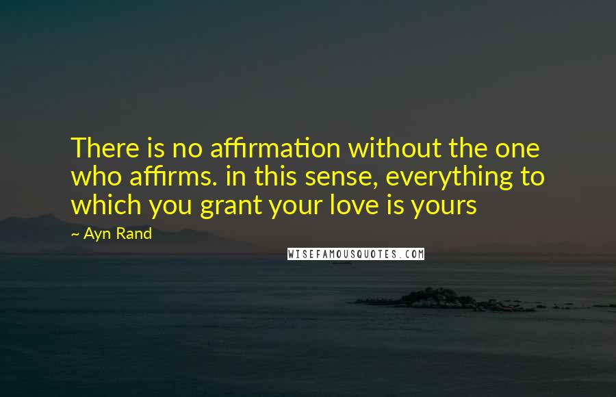 Ayn Rand Quotes: There is no affirmation without the one who affirms. in this sense, everything to which you grant your love is yours