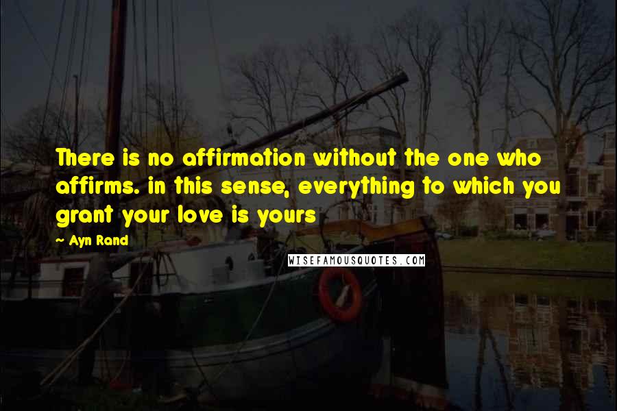 Ayn Rand Quotes: There is no affirmation without the one who affirms. in this sense, everything to which you grant your love is yours