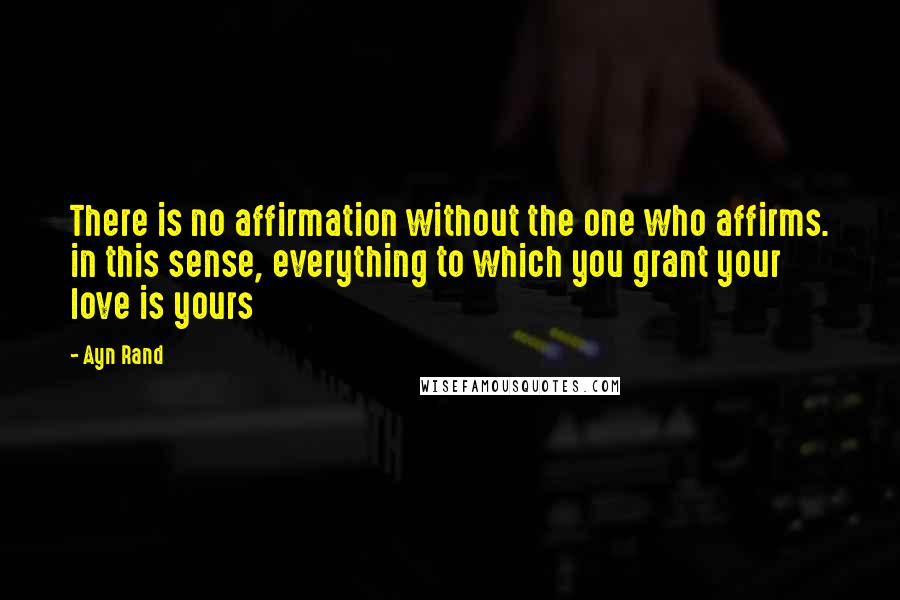 Ayn Rand Quotes: There is no affirmation without the one who affirms. in this sense, everything to which you grant your love is yours