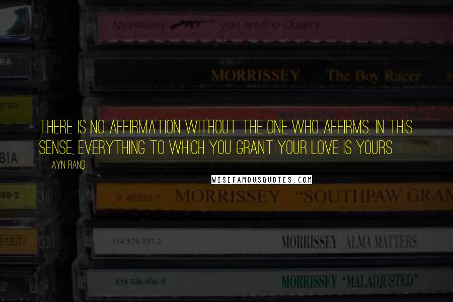 Ayn Rand Quotes: There is no affirmation without the one who affirms. in this sense, everything to which you grant your love is yours