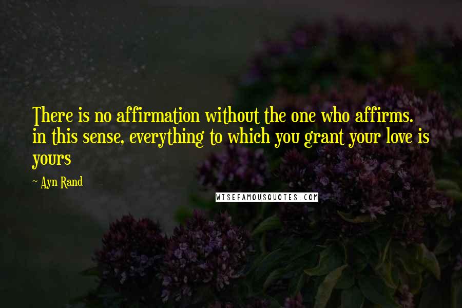 Ayn Rand Quotes: There is no affirmation without the one who affirms. in this sense, everything to which you grant your love is yours