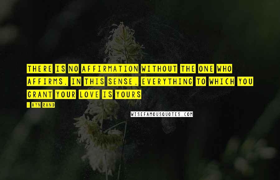 Ayn Rand Quotes: There is no affirmation without the one who affirms. in this sense, everything to which you grant your love is yours