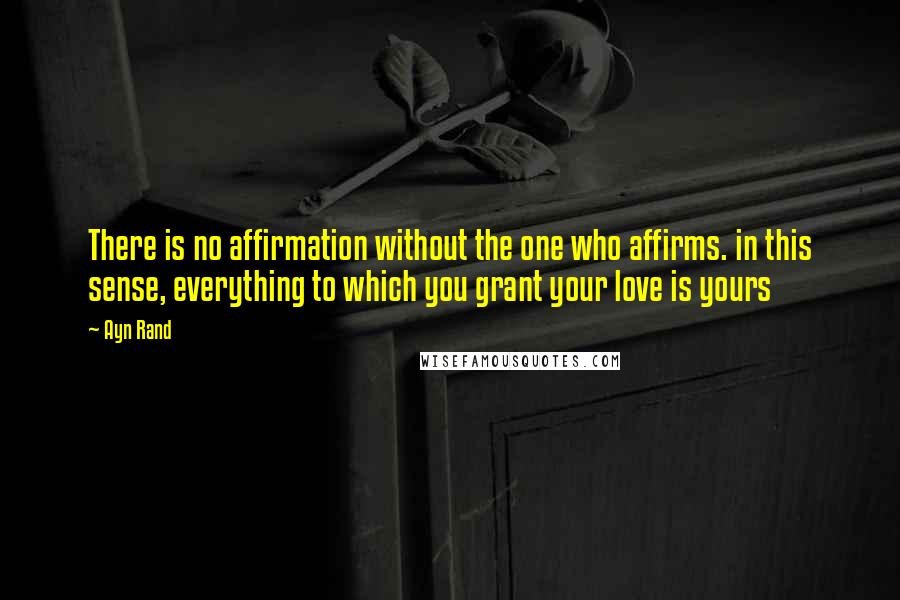 Ayn Rand Quotes: There is no affirmation without the one who affirms. in this sense, everything to which you grant your love is yours