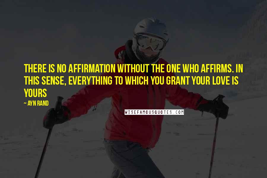 Ayn Rand Quotes: There is no affirmation without the one who affirms. in this sense, everything to which you grant your love is yours