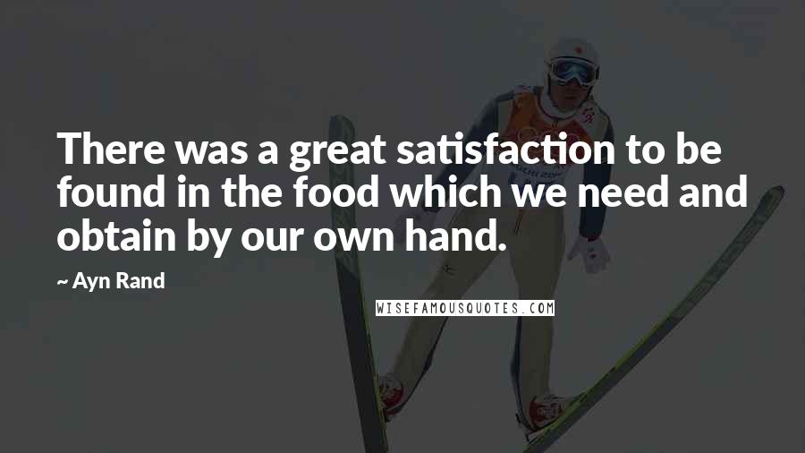 Ayn Rand Quotes: There was a great satisfaction to be found in the food which we need and obtain by our own hand.