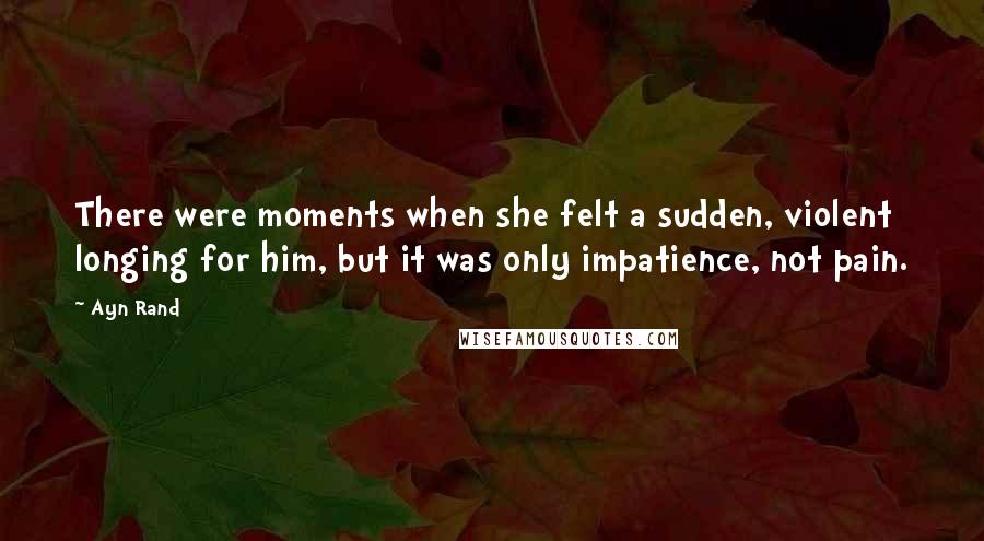 Ayn Rand Quotes: There were moments when she felt a sudden, violent longing for him, but it was only impatience, not pain.