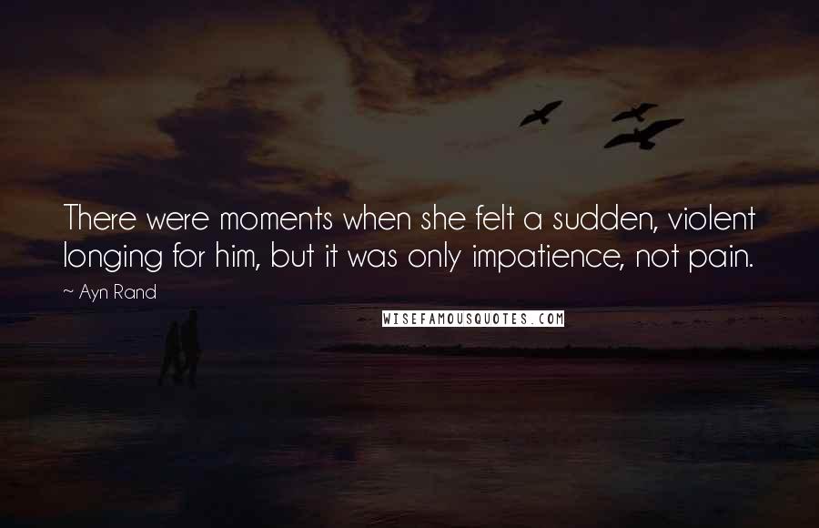 Ayn Rand Quotes: There were moments when she felt a sudden, violent longing for him, but it was only impatience, not pain.