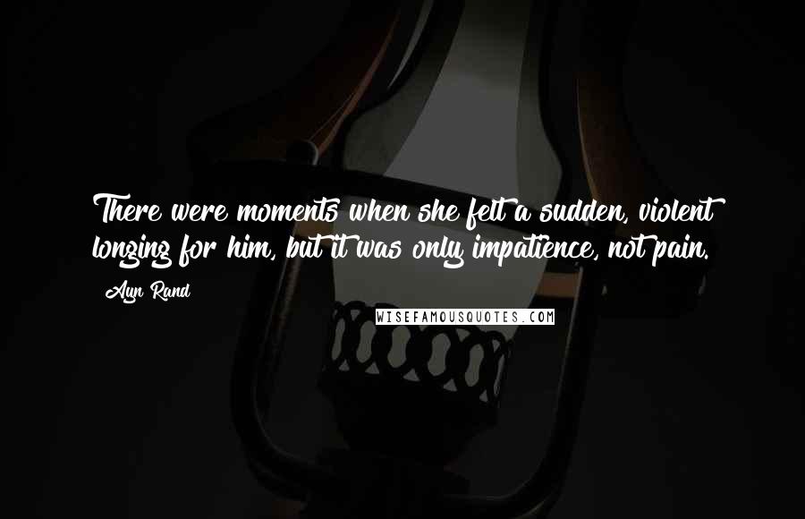 Ayn Rand Quotes: There were moments when she felt a sudden, violent longing for him, but it was only impatience, not pain.