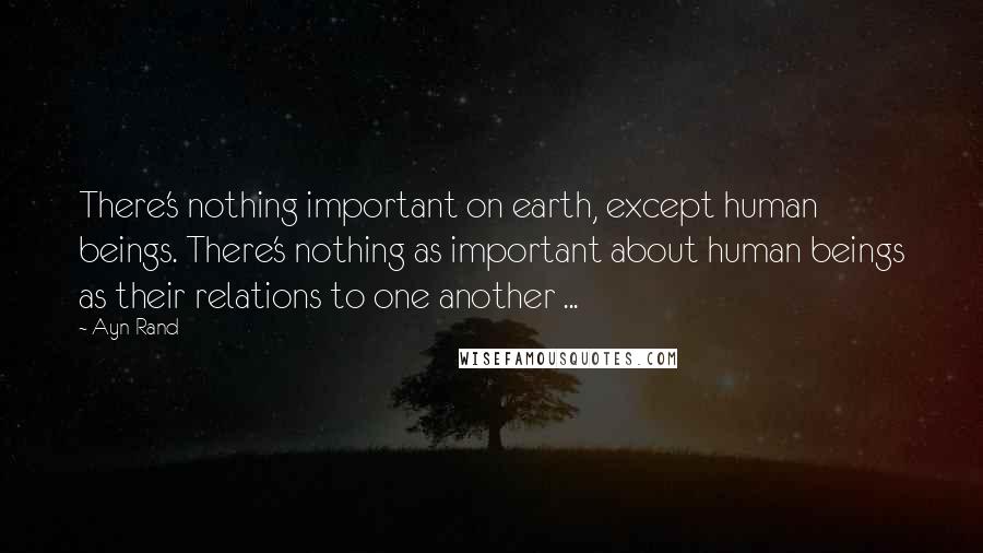 Ayn Rand Quotes: There's nothing important on earth, except human beings. There's nothing as important about human beings as their relations to one another ...