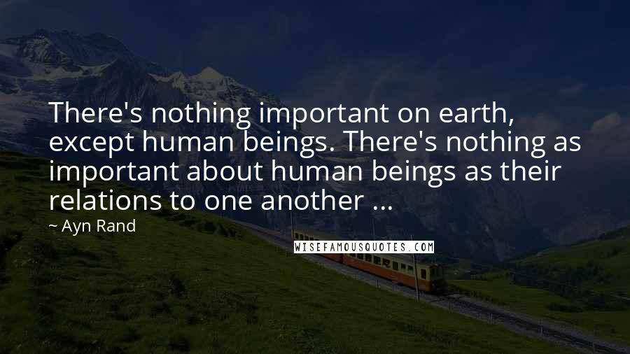 Ayn Rand Quotes: There's nothing important on earth, except human beings. There's nothing as important about human beings as their relations to one another ...